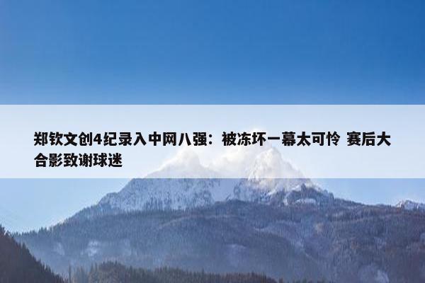 郑钦文创4纪录入中网八强：被冻坏一幕太可怜 赛后大合影致谢球迷