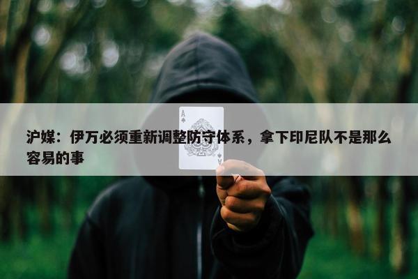 沪媒：伊万必须重新调整防守体系，拿下印尼队不是那么容易的事