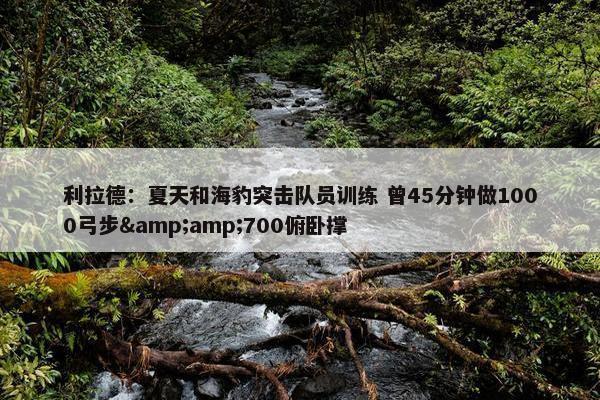 利拉德：夏天和海豹突击队员训练 曾45分钟做1000弓步&amp;700俯卧撑