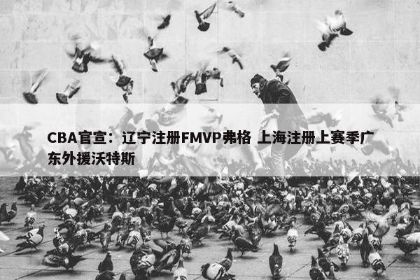 CBA官宣：辽宁注册FMVP弗格 上海注册上赛季广东外援沃特斯