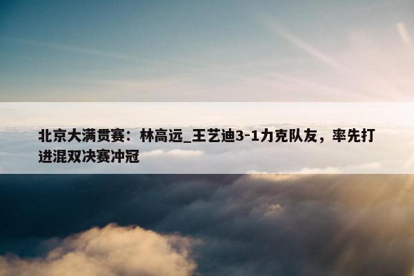 北京大满贯赛：林高远_王艺迪3-1力克队友，率先打进混双决赛冲冠