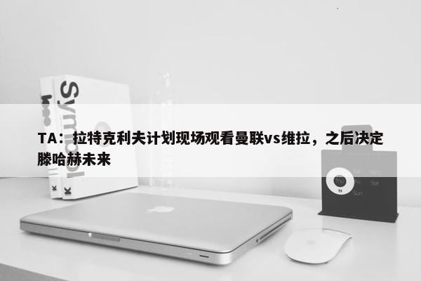 TA：拉特克利夫计划现场观看曼联vs维拉，之后决定滕哈赫未来