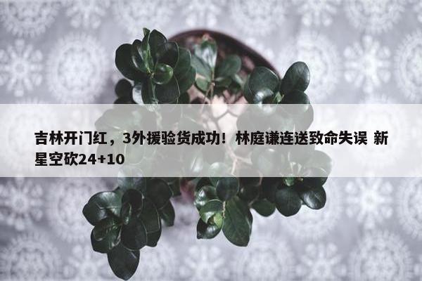 吉林开门红，3外援验货成功！林庭谦连送致命失误 新星空砍24+10