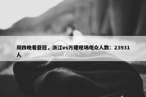 周四晚看亚冠，浙江vs万隆现场观众人数：23931人