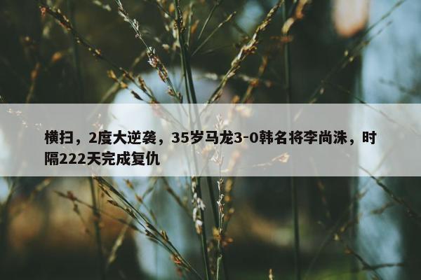 横扫，2度大逆袭，35岁马龙3-0韩名将李尚洙，时隔222天完成复仇