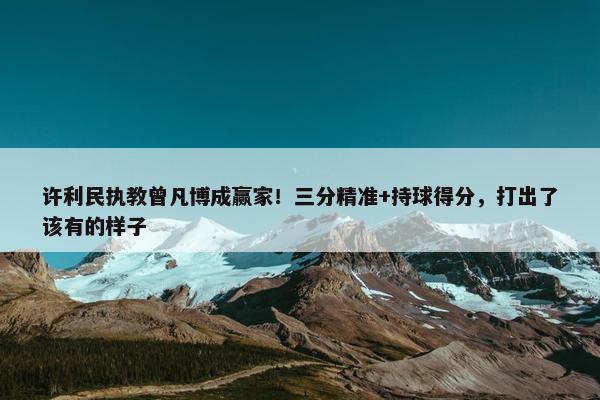 许利民执教曾凡博成赢家！三分精准+持球得分，打出了该有的样子