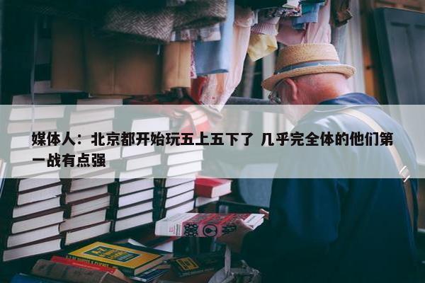 媒体人：北京都开始玩五上五下了 几乎完全体的他们第一战有点强