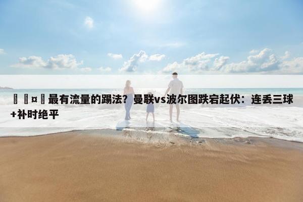 🤔最有流量的踢法？曼联vs波尔图跌宕起伏：连丢三球+补时绝平