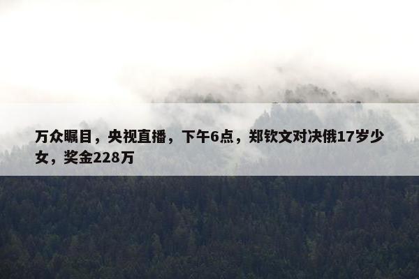 万众瞩目，央视直播，下午6点，郑钦文对决俄17岁少女，奖金228万