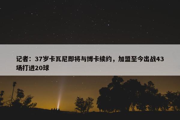 记者：37岁卡瓦尼即将与博卡续约，加盟至今出战43场打进20球