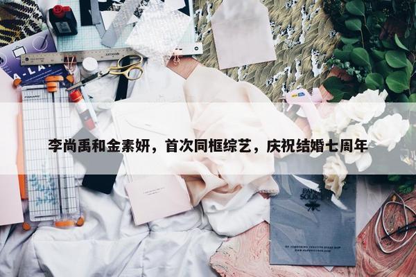 李尚禹和金素妍，首次同框综艺，庆祝结婚七周年