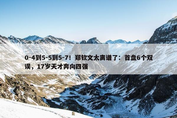 0-4到5-5到5-7！郑钦文太离谱了：首盘6个双误，17岁天才奔向四强