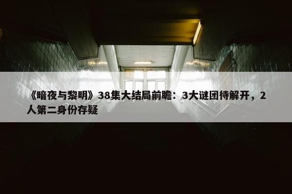 《暗夜与黎明》38集大结局前瞻：3大谜团待解开，2人第二身份存疑