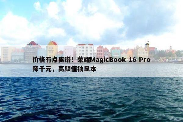 价格有点离谱！荣耀MagicBook 16 Pro降千元，高颜值独显本