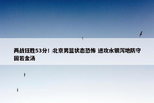 两战狂胜53分！北京男篮状态恐怖 进攻水银泻地防守固若金汤