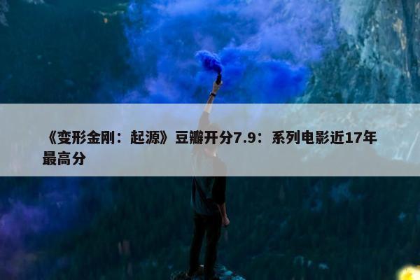 《变形金刚：起源》豆瓣开分7.9：系列电影近17年最高分