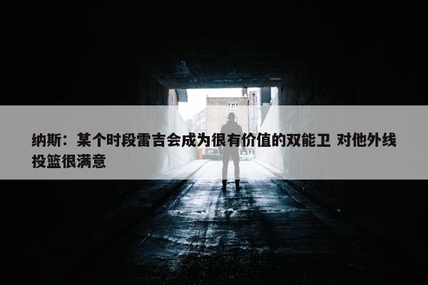 纳斯：某个时段雷吉会成为很有价值的双能卫 对他外线投篮很满意