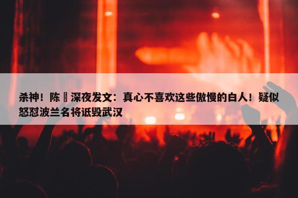 杀神！陈玘深夜发文：真心不喜欢这些傲慢的白人！疑似怒怼波兰名将诋毁武汉