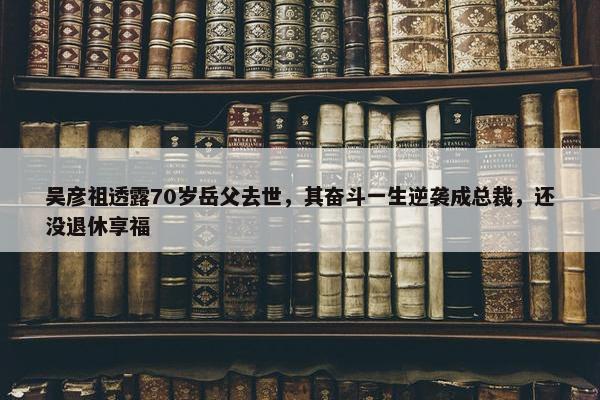 吴彦祖透露70岁岳父去世，其奋斗一生逆袭成总裁，还没退休享福