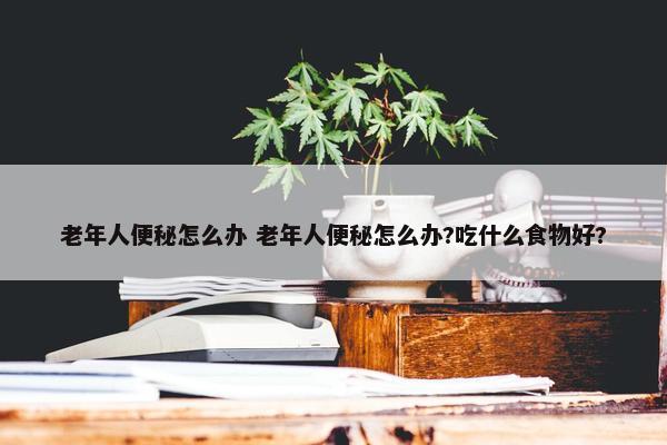 老年人便秘怎么办 老年人便秘怎么办?吃什么食物好?