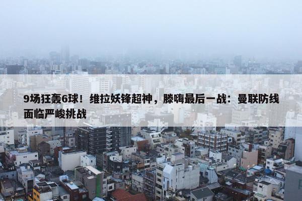 9场狂轰6球！维拉妖锋超神，滕嗨最后一战：曼联防线面临严峻挑战