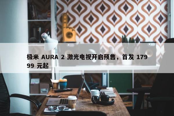 极米 AURA 2 激光电视开启预售，首发 17999 元起