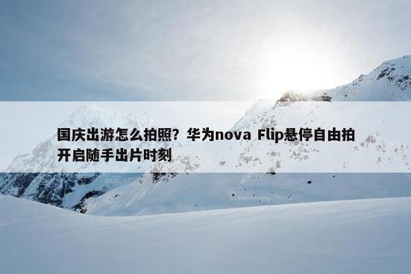 国庆出游怎么拍照？华为nova Flip悬停自由拍开启随手出片时刻