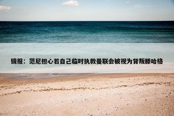 镜报：范尼担心若自己临时执教曼联会被视为背叛滕哈格