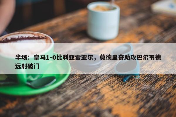 半场：皇马1-0比利亚雷亚尔，莫德里奇助攻巴尔韦德远射破门