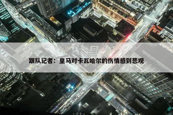 跟队记者：皇马对卡瓦哈尔的伤情感到悲观