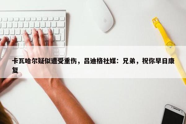 卡瓦哈尔疑似遭受重伤，吕迪格社媒：兄弟，祝你早日康复