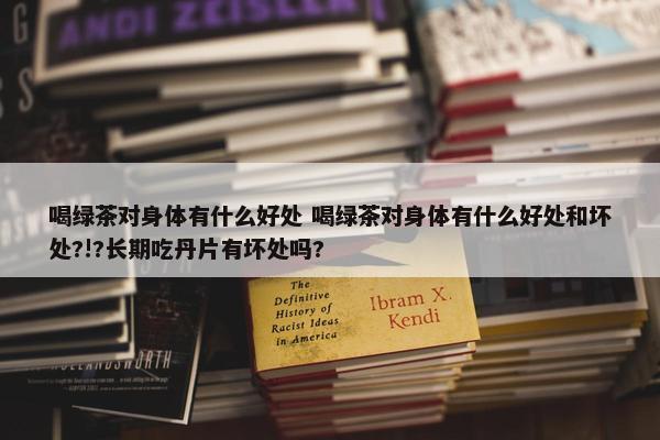 喝绿茶对身体有什么好处 喝绿茶对身体有什么好处和坏处?!?长期吃丹片有坏处吗?