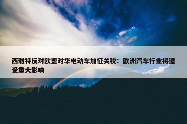 西雅特反对欧盟对华电动车加征关税：欧洲汽车行业将遭受重大影响