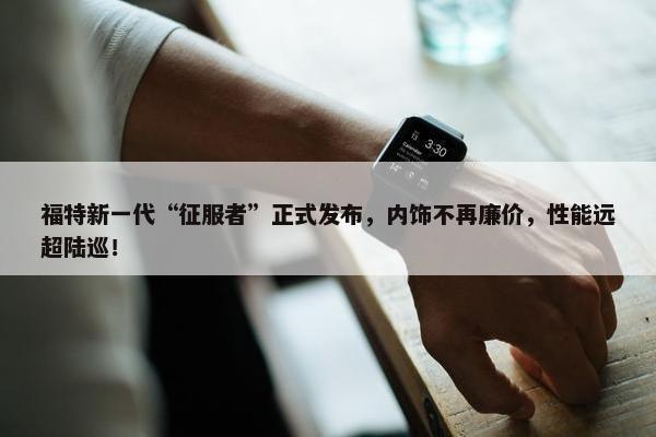 福特新一代“征服者”正式发布，内饰不再廉价，性能远超陆巡！