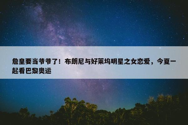 詹皇要当爷爷了！布朗尼与好莱坞明星之女恋爱，今夏一起看巴黎奥运