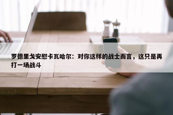 罗德里戈安慰卡瓦哈尔：对你这样的战士而言，这只是再打一场战斗