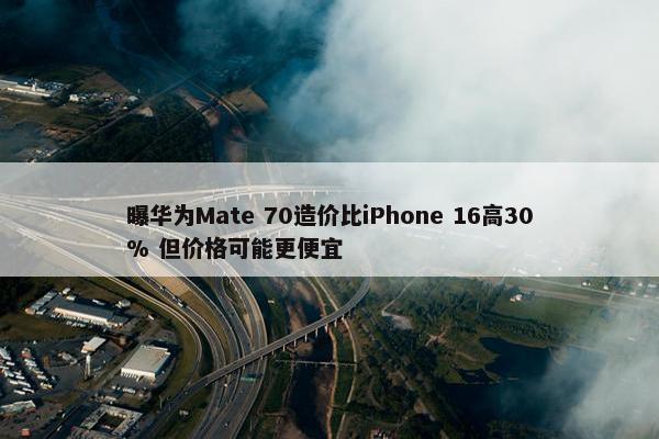 曝华为Mate 70造价比iPhone 16高30% 但价格可能更便宜