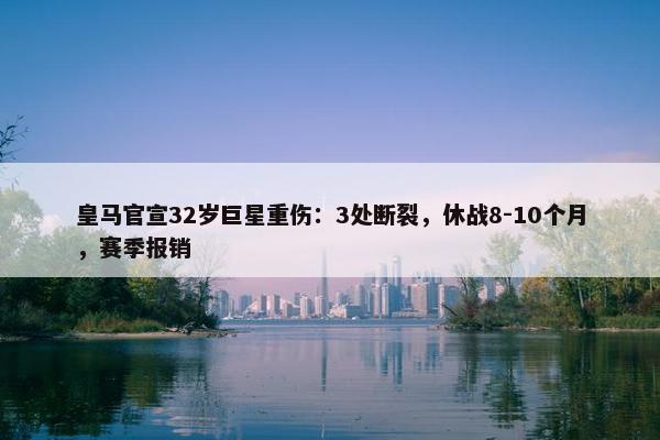 皇马官宣32岁巨星重伤：3处断裂，休战8-10个月，赛季报销