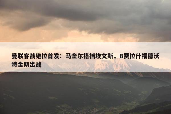 曼联客战维拉首发：马奎尔搭档埃文斯，B费拉什福德沃特金斯出战