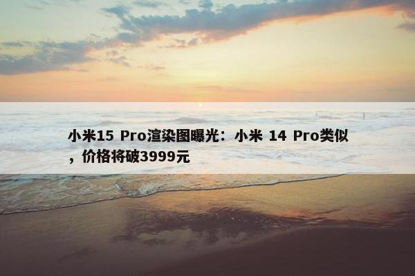 小米15 Pro渲染图曝光：小米 14 Pro类似，价格将破3999元