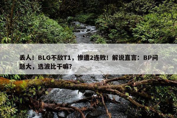 丢人！BLG不敌T1，惨遭2连败！解说直言：BP问题大，选波比干嘛？