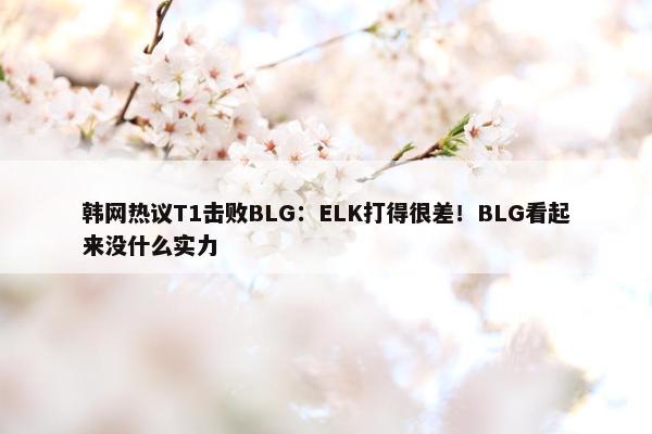 韩网热议T1击败BLG：ELK打得很差！BLG看起来没什么实力