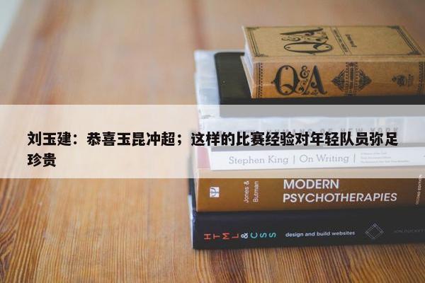 刘玉建：恭喜玉昆冲超；这样的比赛经验对年轻队员弥足珍贵