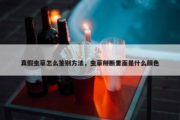 真假虫草怎么鉴别方法，虫草掰断里面是什么颜色