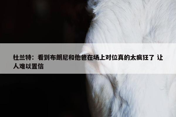 杜兰特：看到布朗尼和他爸在场上对位真的太疯狂了 让人难以置信