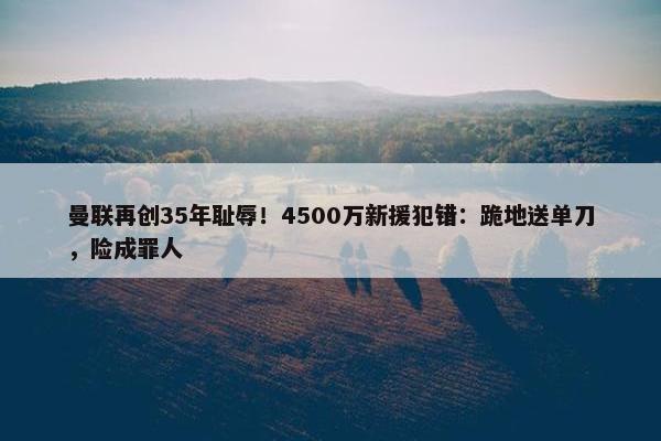 曼联再创35年耻辱！4500万新援犯错：跪地送单刀，险成罪人