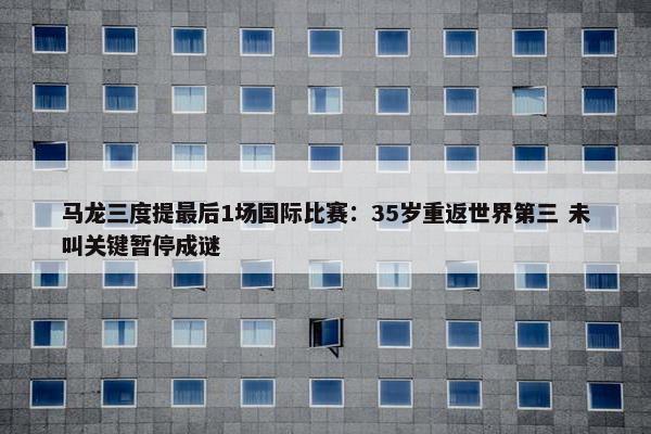 马龙三度提最后1场国际比赛：35岁重返世界第三 未叫关键暂停成谜