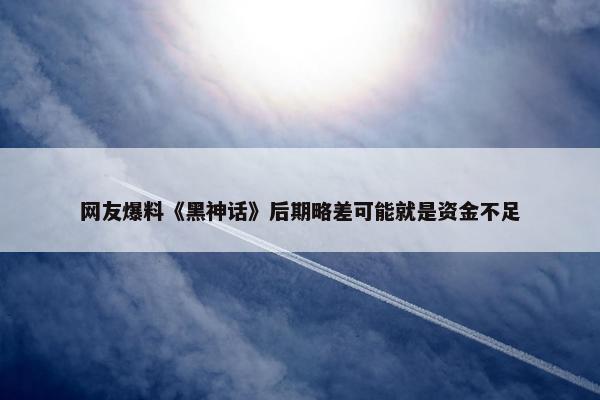 网友爆料《黑神话》后期略差可能就是资金不足