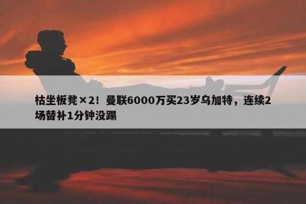 枯坐板凳×2！曼联6000万买23岁乌加特，连续2场替补1分钟没踢