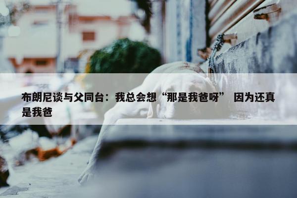 布朗尼谈与父同台：我总会想“那是我爸呀” 因为还真是我爸